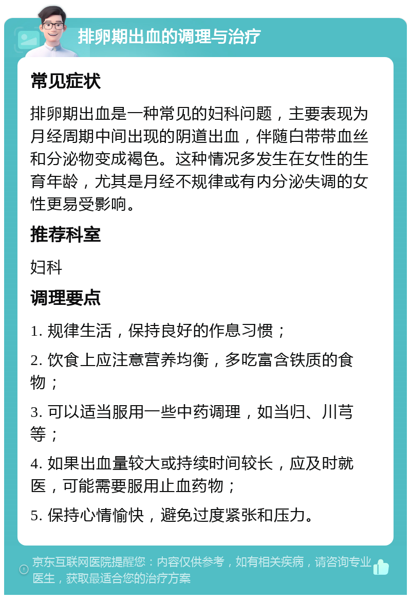 排卵期出血的调理与治疗 常见症状 排卵期出血是一种常见的妇科问题，主要表现为月经周期中间出现的阴道出血，伴随白带带血丝和分泌物变成褐色。这种情况多发生在女性的生育年龄，尤其是月经不规律或有内分泌失调的女性更易受影响。 推荐科室 妇科 调理要点 1. 规律生活，保持良好的作息习惯； 2. 饮食上应注意营养均衡，多吃富含铁质的食物； 3. 可以适当服用一些中药调理，如当归、川芎等； 4. 如果出血量较大或持续时间较长，应及时就医，可能需要服用止血药物； 5. 保持心情愉快，避免过度紧张和压力。