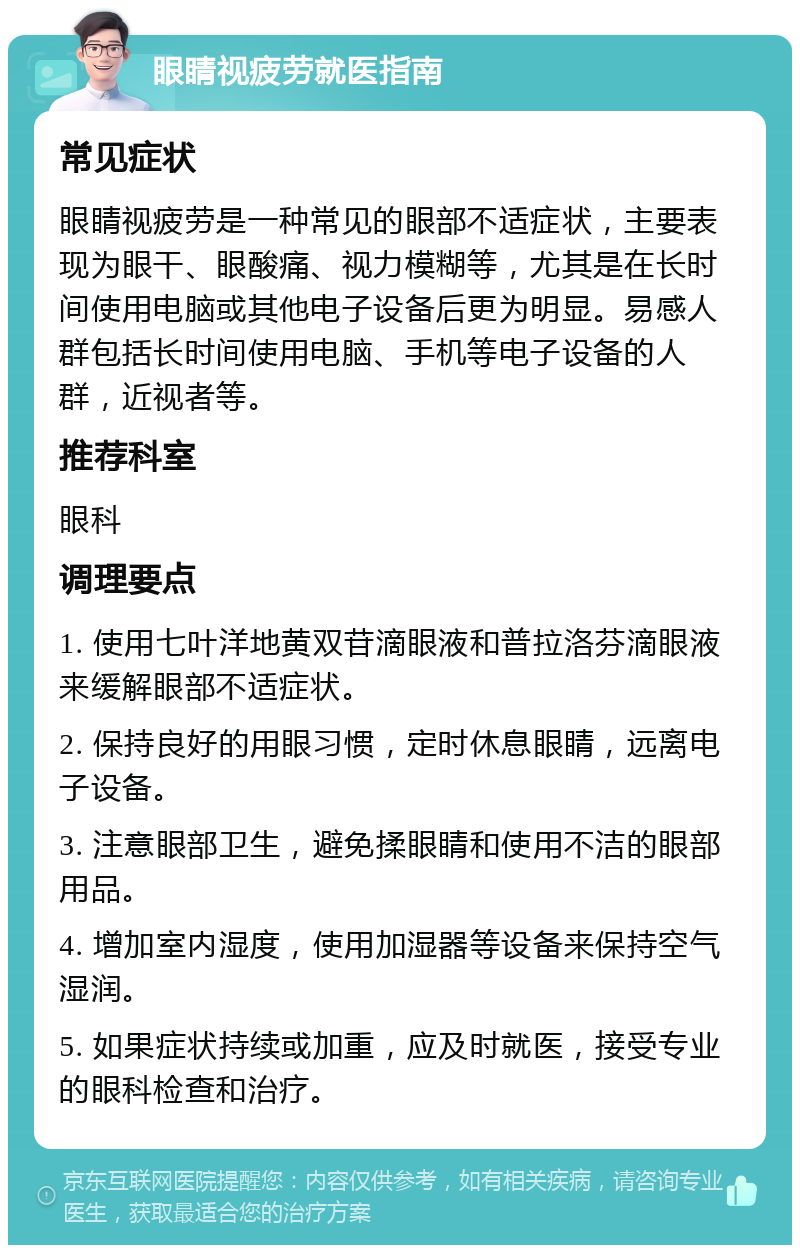 眼睛视疲劳就医指南 常见症状 眼睛视疲劳是一种常见的眼部不适症状，主要表现为眼干、眼酸痛、视力模糊等，尤其是在长时间使用电脑或其他电子设备后更为明显。易感人群包括长时间使用电脑、手机等电子设备的人群，近视者等。 推荐科室 眼科 调理要点 1. 使用七叶洋地黄双苷滴眼液和普拉洛芬滴眼液来缓解眼部不适症状。 2. 保持良好的用眼习惯，定时休息眼睛，远离电子设备。 3. 注意眼部卫生，避免揉眼睛和使用不洁的眼部用品。 4. 增加室内湿度，使用加湿器等设备来保持空气湿润。 5. 如果症状持续或加重，应及时就医，接受专业的眼科检查和治疗。