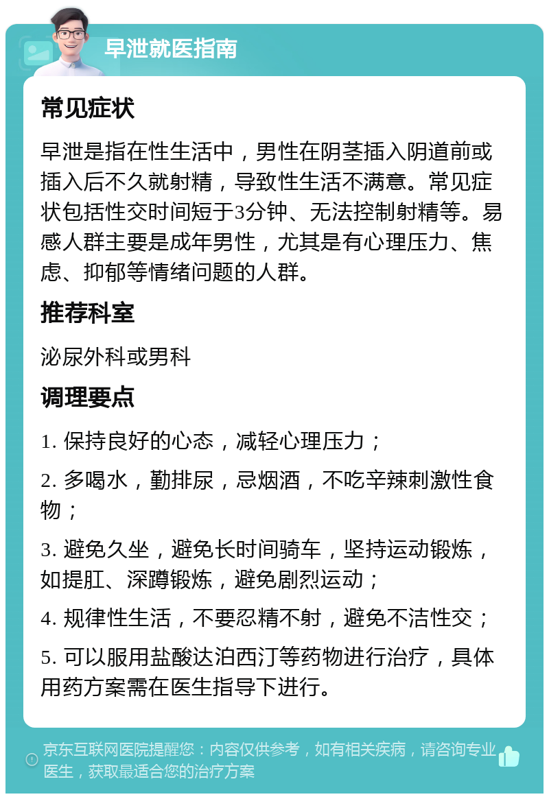 早泄就医指南 常见症状 早泄是指在性生活中，男性在阴茎插入阴道前或插入后不久就射精，导致性生活不满意。常见症状包括性交时间短于3分钟、无法控制射精等。易感人群主要是成年男性，尤其是有心理压力、焦虑、抑郁等情绪问题的人群。 推荐科室 泌尿外科或男科 调理要点 1. 保持良好的心态，减轻心理压力； 2. 多喝水，勤排尿，忌烟酒，不吃辛辣刺激性食物； 3. 避免久坐，避免长时间骑车，坚持运动锻炼，如提肛、深蹲锻炼，避免剧烈运动； 4. 规律性生活，不要忍精不射，避免不洁性交； 5. 可以服用盐酸达泊西汀等药物进行治疗，具体用药方案需在医生指导下进行。