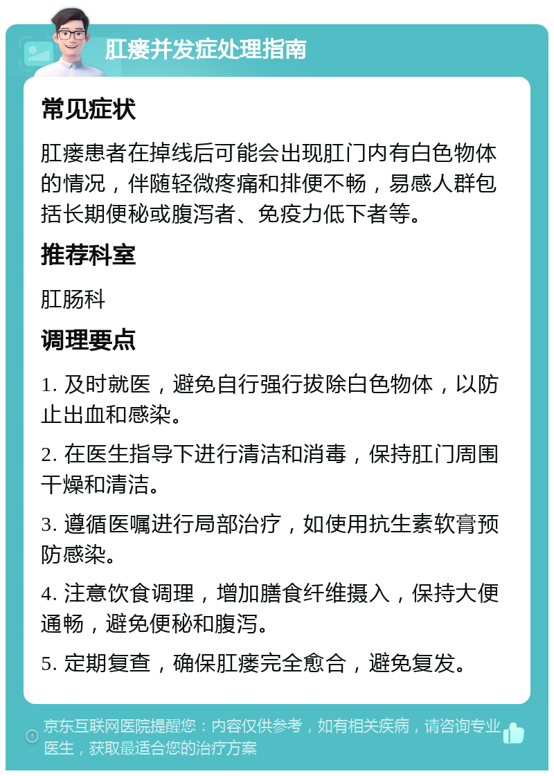 肛瘘并发症处理指南 常见症状 肛瘘患者在掉线后可能会出现肛门内有白色物体的情况，伴随轻微疼痛和排便不畅，易感人群包括长期便秘或腹泻者、免疫力低下者等。 推荐科室 肛肠科 调理要点 1. 及时就医，避免自行强行拔除白色物体，以防止出血和感染。 2. 在医生指导下进行清洁和消毒，保持肛门周围干燥和清洁。 3. 遵循医嘱进行局部治疗，如使用抗生素软膏预防感染。 4. 注意饮食调理，增加膳食纤维摄入，保持大便通畅，避免便秘和腹泻。 5. 定期复查，确保肛瘘完全愈合，避免复发。