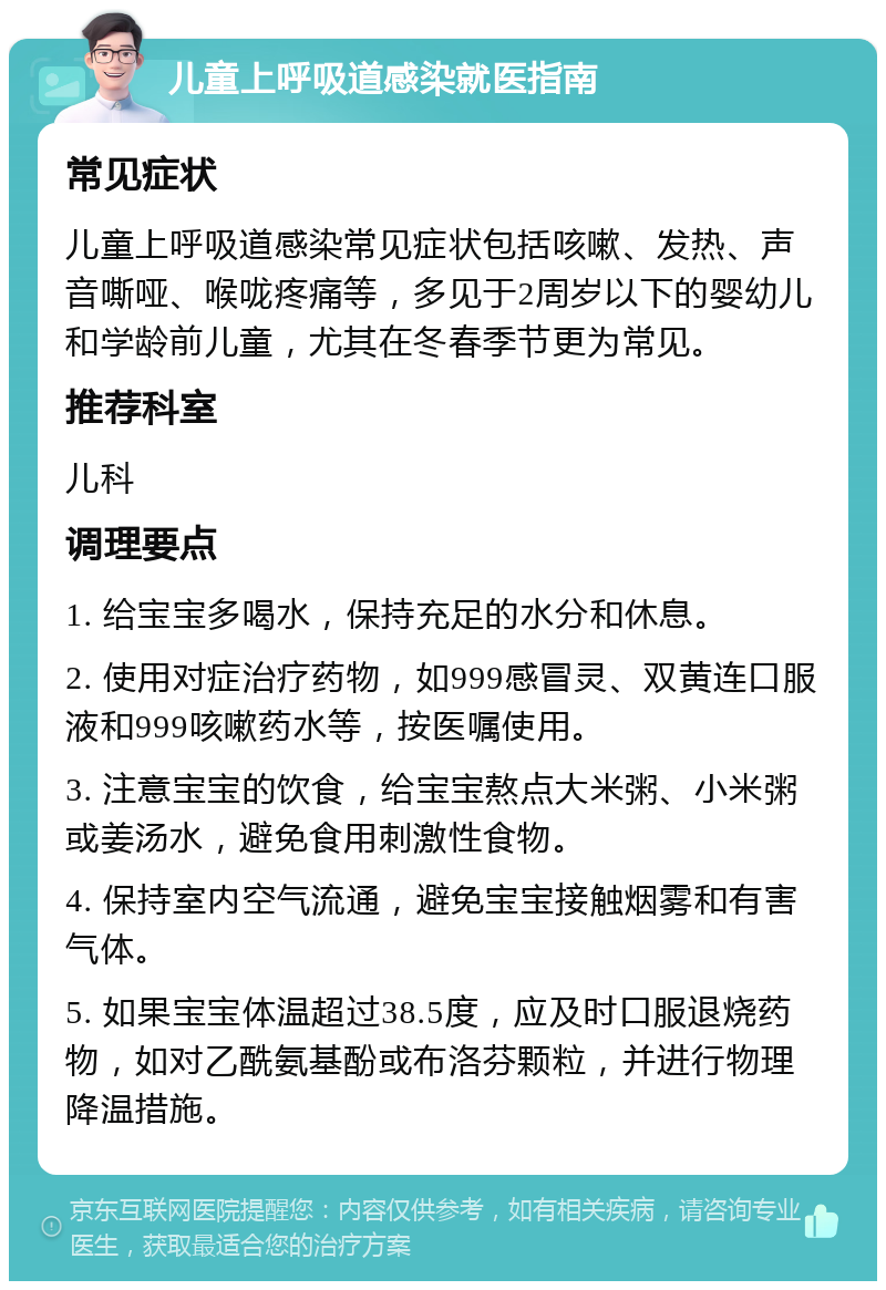 儿童上呼吸道感染就医指南 常见症状 儿童上呼吸道感染常见症状包括咳嗽、发热、声音嘶哑、喉咙疼痛等，多见于2周岁以下的婴幼儿和学龄前儿童，尤其在冬春季节更为常见。 推荐科室 儿科 调理要点 1. 给宝宝多喝水，保持充足的水分和休息。 2. 使用对症治疗药物，如999感冒灵、双黄连口服液和999咳嗽药水等，按医嘱使用。 3. 注意宝宝的饮食，给宝宝熬点大米粥、小米粥或姜汤水，避免食用刺激性食物。 4. 保持室内空气流通，避免宝宝接触烟雾和有害气体。 5. 如果宝宝体温超过38.5度，应及时口服退烧药物，如对乙酰氨基酚或布洛芬颗粒，并进行物理降温措施。