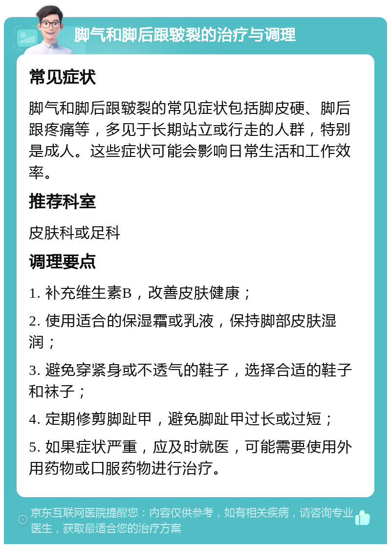 脚气和脚后跟皲裂的治疗与调理 常见症状 脚气和脚后跟皲裂的常见症状包括脚皮硬、脚后跟疼痛等，多见于长期站立或行走的人群，特别是成人。这些症状可能会影响日常生活和工作效率。 推荐科室 皮肤科或足科 调理要点 1. 补充维生素B，改善皮肤健康； 2. 使用适合的保湿霜或乳液，保持脚部皮肤湿润； 3. 避免穿紧身或不透气的鞋子，选择合适的鞋子和袜子； 4. 定期修剪脚趾甲，避免脚趾甲过长或过短； 5. 如果症状严重，应及时就医，可能需要使用外用药物或口服药物进行治疗。