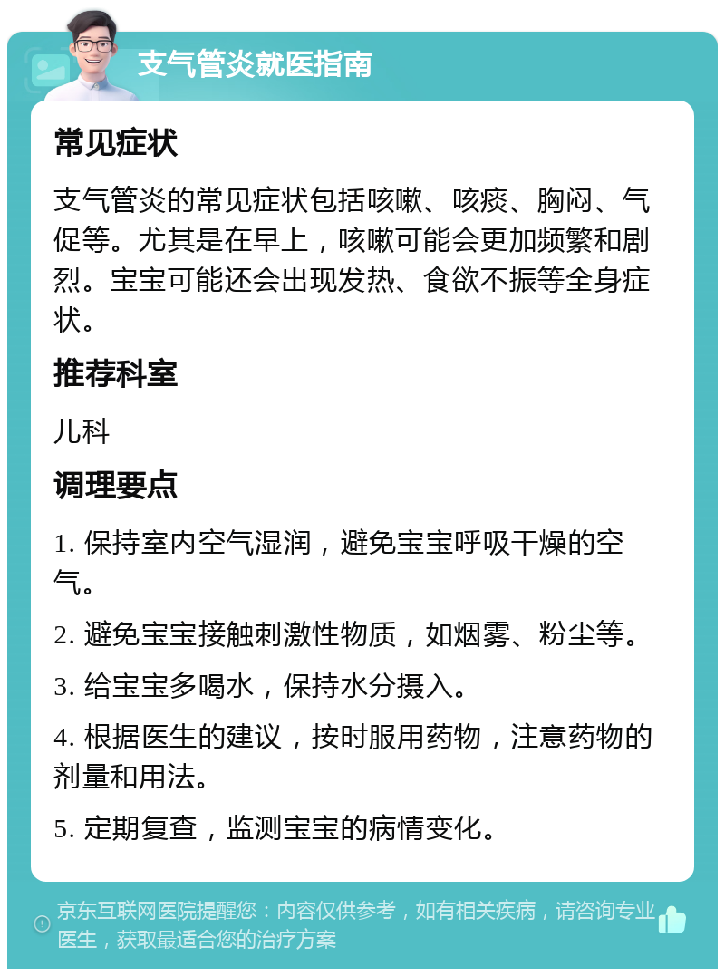 支气管炎就医指南 常见症状 支气管炎的常见症状包括咳嗽、咳痰、胸闷、气促等。尤其是在早上，咳嗽可能会更加频繁和剧烈。宝宝可能还会出现发热、食欲不振等全身症状。 推荐科室 儿科 调理要点 1. 保持室内空气湿润，避免宝宝呼吸干燥的空气。 2. 避免宝宝接触刺激性物质，如烟雾、粉尘等。 3. 给宝宝多喝水，保持水分摄入。 4. 根据医生的建议，按时服用药物，注意药物的剂量和用法。 5. 定期复查，监测宝宝的病情变化。