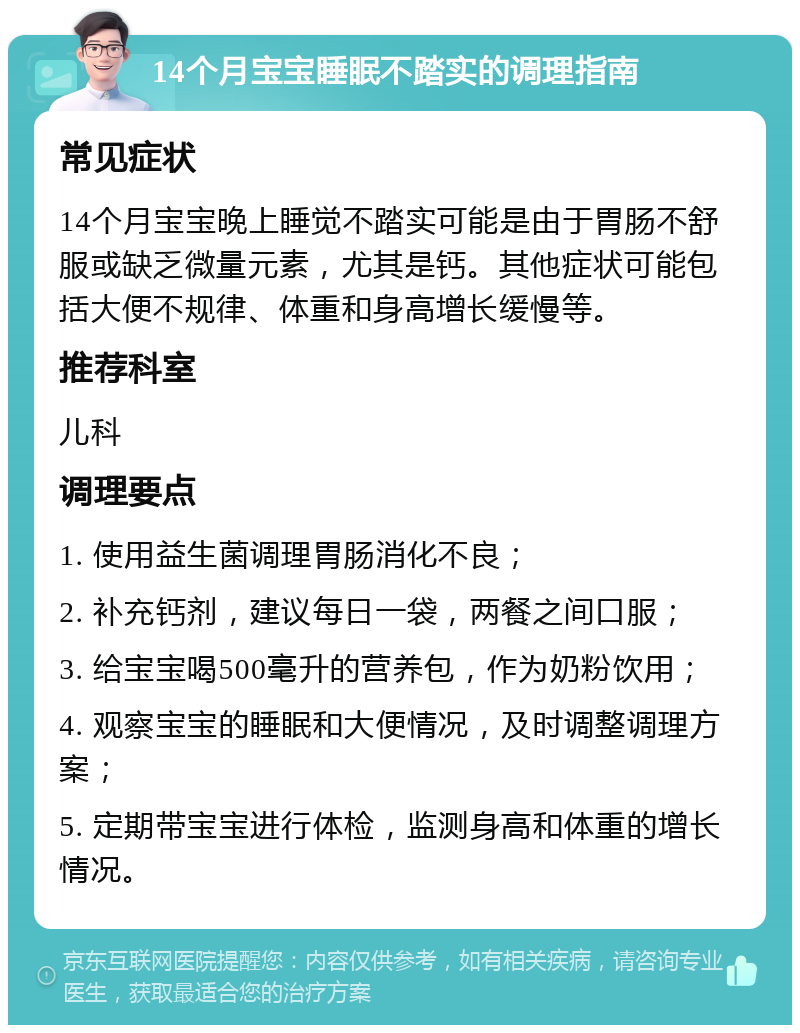 14个月宝宝睡眠不踏实的调理指南 常见症状 14个月宝宝晚上睡觉不踏实可能是由于胃肠不舒服或缺乏微量元素，尤其是钙。其他症状可能包括大便不规律、体重和身高增长缓慢等。 推荐科室 儿科 调理要点 1. 使用益生菌调理胃肠消化不良； 2. 补充钙剂，建议每日一袋，两餐之间口服； 3. 给宝宝喝500毫升的营养包，作为奶粉饮用； 4. 观察宝宝的睡眠和大便情况，及时调整调理方案； 5. 定期带宝宝进行体检，监测身高和体重的增长情况。