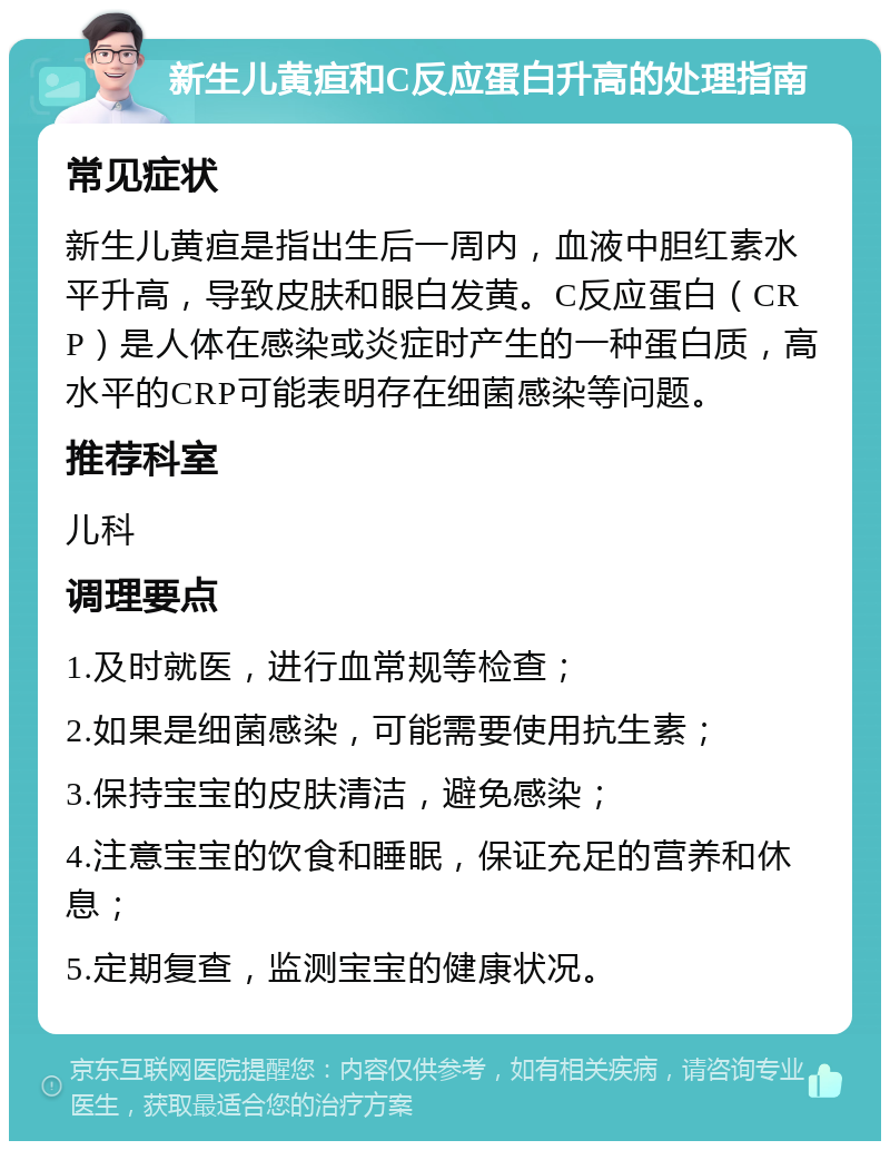 新生儿黄疸和C反应蛋白升高的处理指南 常见症状 新生儿黄疸是指出生后一周内，血液中胆红素水平升高，导致皮肤和眼白发黄。C反应蛋白（CRP）是人体在感染或炎症时产生的一种蛋白质，高水平的CRP可能表明存在细菌感染等问题。 推荐科室 儿科 调理要点 1.及时就医，进行血常规等检查； 2.如果是细菌感染，可能需要使用抗生素； 3.保持宝宝的皮肤清洁，避免感染； 4.注意宝宝的饮食和睡眠，保证充足的营养和休息； 5.定期复查，监测宝宝的健康状况。