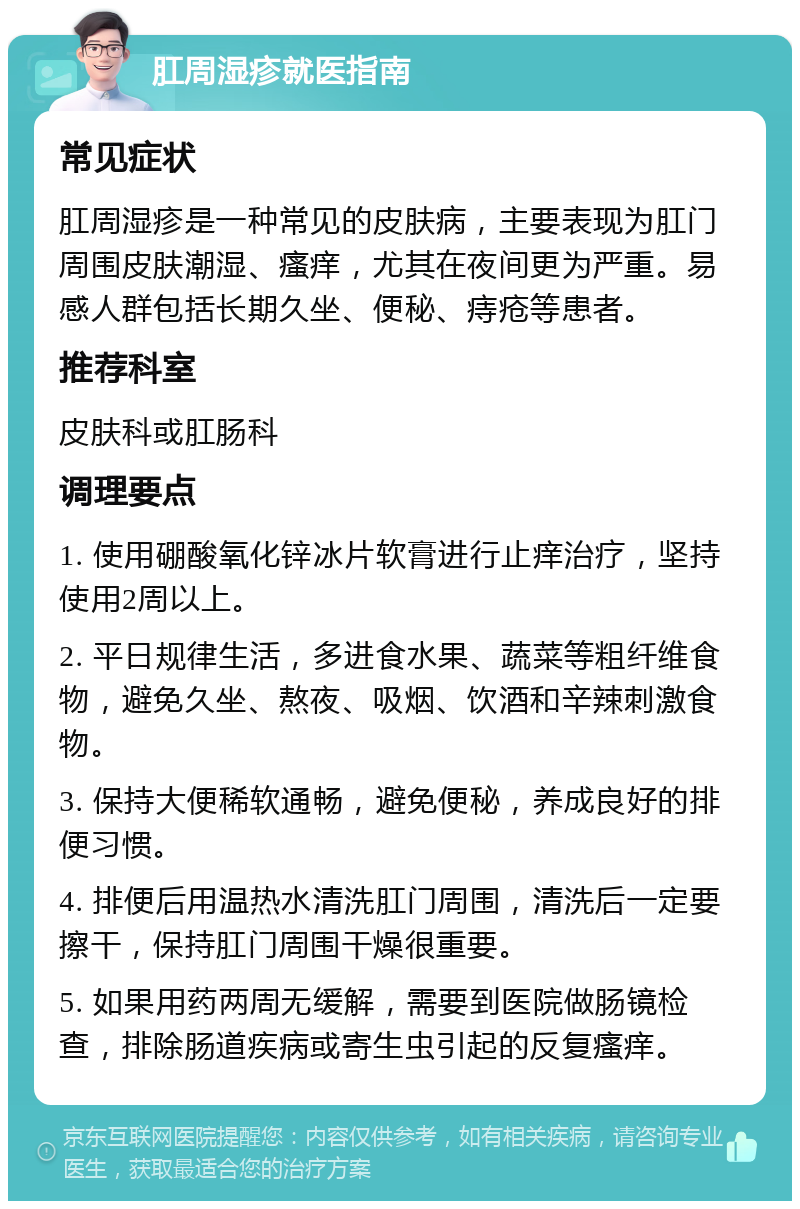 肛周湿疹就医指南 常见症状 肛周湿疹是一种常见的皮肤病，主要表现为肛门周围皮肤潮湿、瘙痒，尤其在夜间更为严重。易感人群包括长期久坐、便秘、痔疮等患者。 推荐科室 皮肤科或肛肠科 调理要点 1. 使用硼酸氧化锌冰片软膏进行止痒治疗，坚持使用2周以上。 2. 平日规律生活，多进食水果、蔬菜等粗纤维食物，避免久坐、熬夜、吸烟、饮酒和辛辣刺激食物。 3. 保持大便稀软通畅，避免便秘，养成良好的排便习惯。 4. 排便后用温热水清洗肛门周围，清洗后一定要擦干，保持肛门周围干燥很重要。 5. 如果用药两周无缓解，需要到医院做肠镜检查，排除肠道疾病或寄生虫引起的反复瘙痒。