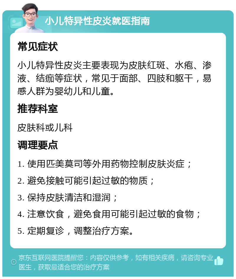 小儿特异性皮炎就医指南 常见症状 小儿特异性皮炎主要表现为皮肤红斑、水疱、渗液、结痂等症状，常见于面部、四肢和躯干，易感人群为婴幼儿和儿童。 推荐科室 皮肤科或儿科 调理要点 1. 使用匹美莫司等外用药物控制皮肤炎症； 2. 避免接触可能引起过敏的物质； 3. 保持皮肤清洁和湿润； 4. 注意饮食，避免食用可能引起过敏的食物； 5. 定期复诊，调整治疗方案。