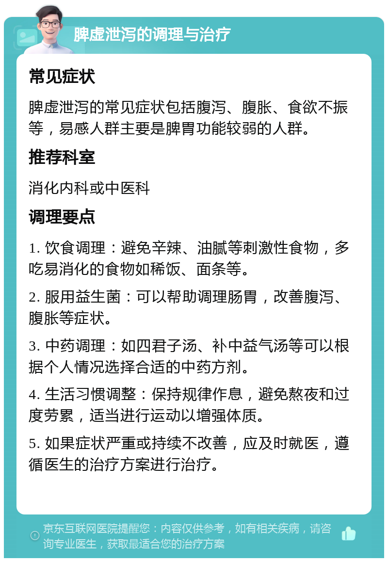 脾虚泄泻的调理与治疗 常见症状 脾虚泄泻的常见症状包括腹泻、腹胀、食欲不振等，易感人群主要是脾胃功能较弱的人群。 推荐科室 消化内科或中医科 调理要点 1. 饮食调理：避免辛辣、油腻等刺激性食物，多吃易消化的食物如稀饭、面条等。 2. 服用益生菌：可以帮助调理肠胃，改善腹泻、腹胀等症状。 3. 中药调理：如四君子汤、补中益气汤等可以根据个人情况选择合适的中药方剂。 4. 生活习惯调整：保持规律作息，避免熬夜和过度劳累，适当进行运动以增强体质。 5. 如果症状严重或持续不改善，应及时就医，遵循医生的治疗方案进行治疗。