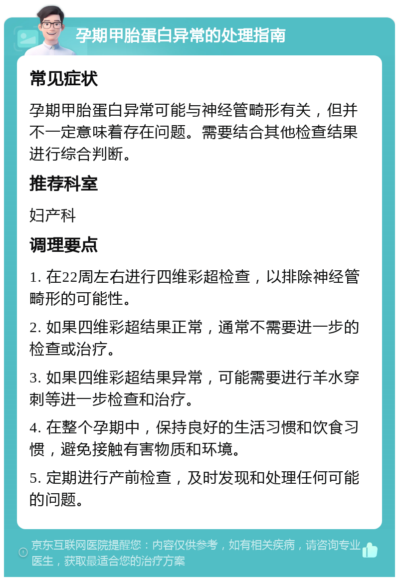 孕期甲胎蛋白异常的处理指南 常见症状 孕期甲胎蛋白异常可能与神经管畸形有关，但并不一定意味着存在问题。需要结合其他检查结果进行综合判断。 推荐科室 妇产科 调理要点 1. 在22周左右进行四维彩超检查，以排除神经管畸形的可能性。 2. 如果四维彩超结果正常，通常不需要进一步的检查或治疗。 3. 如果四维彩超结果异常，可能需要进行羊水穿刺等进一步检查和治疗。 4. 在整个孕期中，保持良好的生活习惯和饮食习惯，避免接触有害物质和环境。 5. 定期进行产前检查，及时发现和处理任何可能的问题。