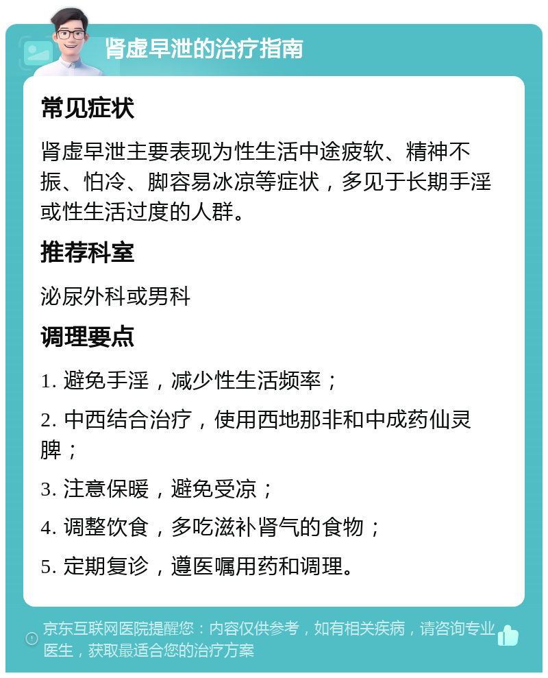 肾虚早泄的治疗指南 常见症状 肾虚早泄主要表现为性生活中途疲软、精神不振、怕冷、脚容易冰凉等症状，多见于长期手淫或性生活过度的人群。 推荐科室 泌尿外科或男科 调理要点 1. 避免手淫，减少性生活频率； 2. 中西结合治疗，使用西地那非和中成药仙灵脾； 3. 注意保暖，避免受凉； 4. 调整饮食，多吃滋补肾气的食物； 5. 定期复诊，遵医嘱用药和调理。