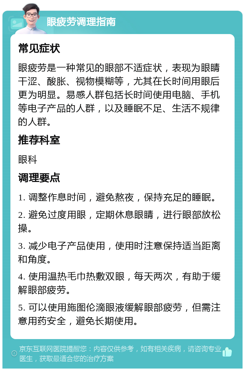 眼疲劳调理指南 常见症状 眼疲劳是一种常见的眼部不适症状，表现为眼睛干涩、酸胀、视物模糊等，尤其在长时间用眼后更为明显。易感人群包括长时间使用电脑、手机等电子产品的人群，以及睡眠不足、生活不规律的人群。 推荐科室 眼科 调理要点 1. 调整作息时间，避免熬夜，保持充足的睡眠。 2. 避免过度用眼，定期休息眼睛，进行眼部放松操。 3. 减少电子产品使用，使用时注意保持适当距离和角度。 4. 使用温热毛巾热敷双眼，每天两次，有助于缓解眼部疲劳。 5. 可以使用施图伦滴眼液缓解眼部疲劳，但需注意用药安全，避免长期使用。