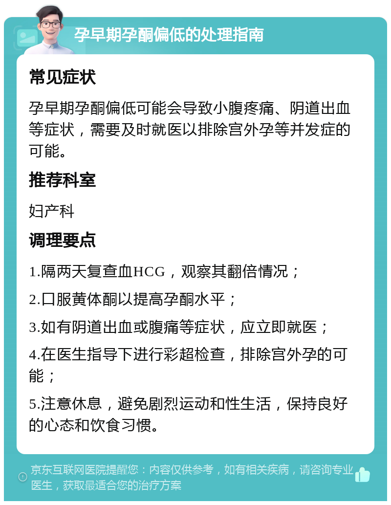 孕早期孕酮偏低的处理指南 常见症状 孕早期孕酮偏低可能会导致小腹疼痛、阴道出血等症状，需要及时就医以排除宫外孕等并发症的可能。 推荐科室 妇产科 调理要点 1.隔两天复查血HCG，观察其翻倍情况； 2.口服黄体酮以提高孕酮水平； 3.如有阴道出血或腹痛等症状，应立即就医； 4.在医生指导下进行彩超检查，排除宫外孕的可能； 5.注意休息，避免剧烈运动和性生活，保持良好的心态和饮食习惯。