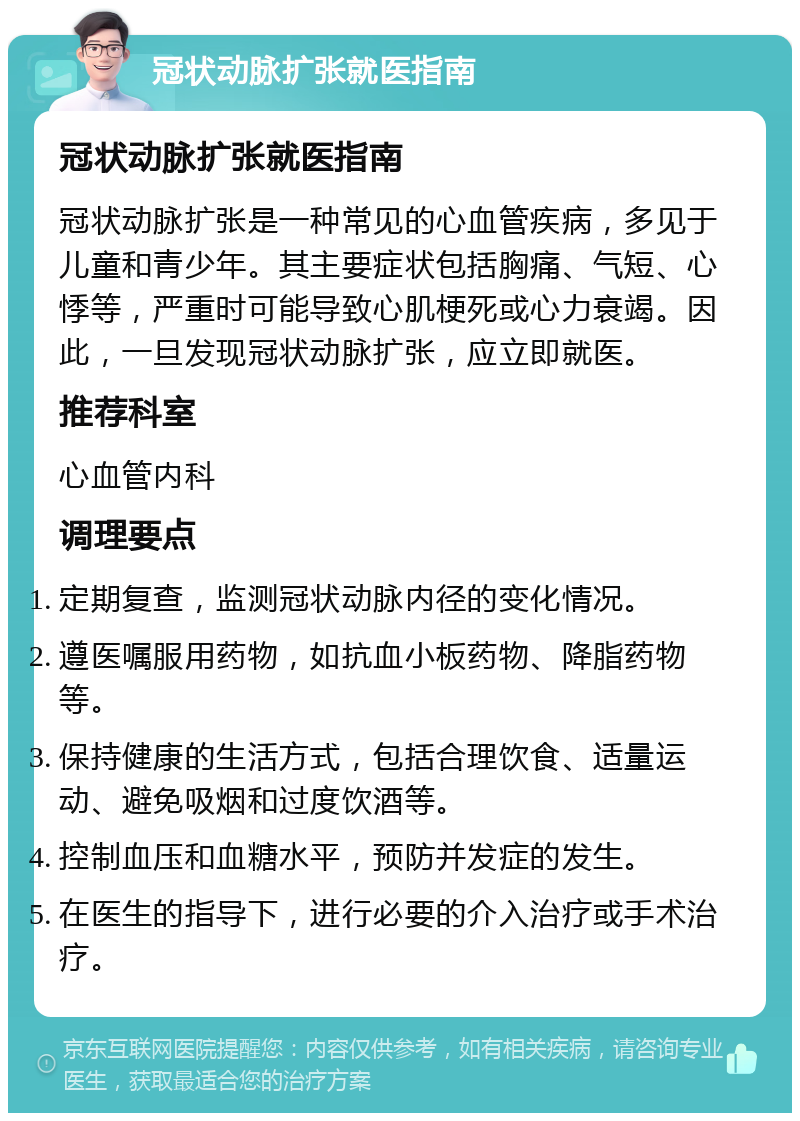 冠状动脉扩张就医指南 冠状动脉扩张就医指南 冠状动脉扩张是一种常见的心血管疾病，多见于儿童和青少年。其主要症状包括胸痛、气短、心悸等，严重时可能导致心肌梗死或心力衰竭。因此，一旦发现冠状动脉扩张，应立即就医。 推荐科室 心血管内科 调理要点 定期复查，监测冠状动脉内径的变化情况。 遵医嘱服用药物，如抗血小板药物、降脂药物等。 保持健康的生活方式，包括合理饮食、适量运动、避免吸烟和过度饮酒等。 控制血压和血糖水平，预防并发症的发生。 在医生的指导下，进行必要的介入治疗或手术治疗。