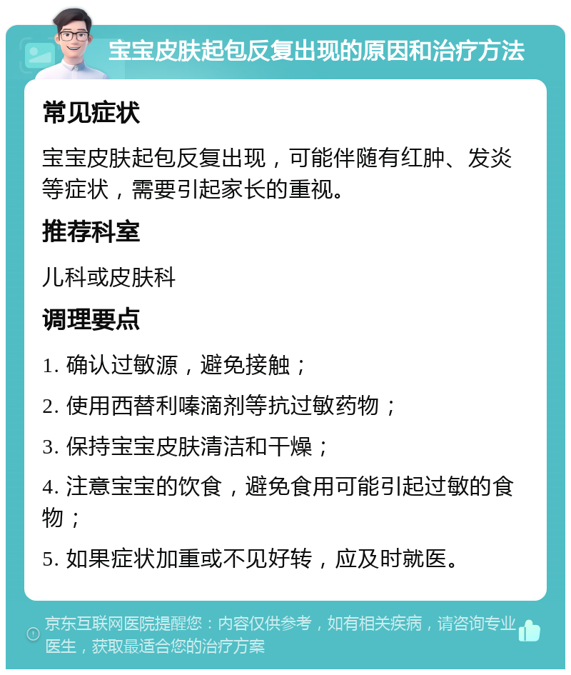 宝宝皮肤起包反复出现的原因和治疗方法 常见症状 宝宝皮肤起包反复出现，可能伴随有红肿、发炎等症状，需要引起家长的重视。 推荐科室 儿科或皮肤科 调理要点 1. 确认过敏源，避免接触； 2. 使用西替利嗪滴剂等抗过敏药物； 3. 保持宝宝皮肤清洁和干燥； 4. 注意宝宝的饮食，避免食用可能引起过敏的食物； 5. 如果症状加重或不见好转，应及时就医。