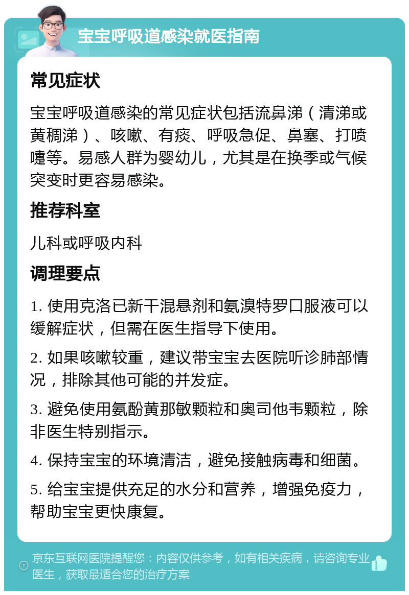 宝宝呼吸道感染就医指南 常见症状 宝宝呼吸道感染的常见症状包括流鼻涕（清涕或黄稠涕）、咳嗽、有痰、呼吸急促、鼻塞、打喷嚏等。易感人群为婴幼儿，尤其是在换季或气候突变时更容易感染。 推荐科室 儿科或呼吸内科 调理要点 1. 使用克洛已新干混悬剂和氨溴特罗口服液可以缓解症状，但需在医生指导下使用。 2. 如果咳嗽较重，建议带宝宝去医院听诊肺部情况，排除其他可能的并发症。 3. 避免使用氨酚黄那敏颗粒和奥司他韦颗粒，除非医生特别指示。 4. 保持宝宝的环境清洁，避免接触病毒和细菌。 5. 给宝宝提供充足的水分和营养，增强免疫力，帮助宝宝更快康复。