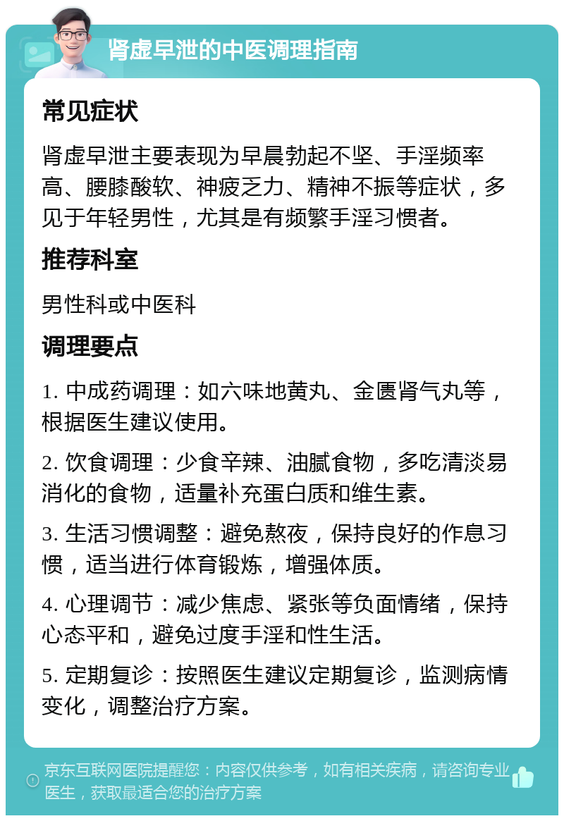 肾虚早泄的中医调理指南 常见症状 肾虚早泄主要表现为早晨勃起不坚、手淫频率高、腰膝酸软、神疲乏力、精神不振等症状，多见于年轻男性，尤其是有频繁手淫习惯者。 推荐科室 男性科或中医科 调理要点 1. 中成药调理：如六味地黄丸、金匮肾气丸等，根据医生建议使用。 2. 饮食调理：少食辛辣、油腻食物，多吃清淡易消化的食物，适量补充蛋白质和维生素。 3. 生活习惯调整：避免熬夜，保持良好的作息习惯，适当进行体育锻炼，增强体质。 4. 心理调节：减少焦虑、紧张等负面情绪，保持心态平和，避免过度手淫和性生活。 5. 定期复诊：按照医生建议定期复诊，监测病情变化，调整治疗方案。