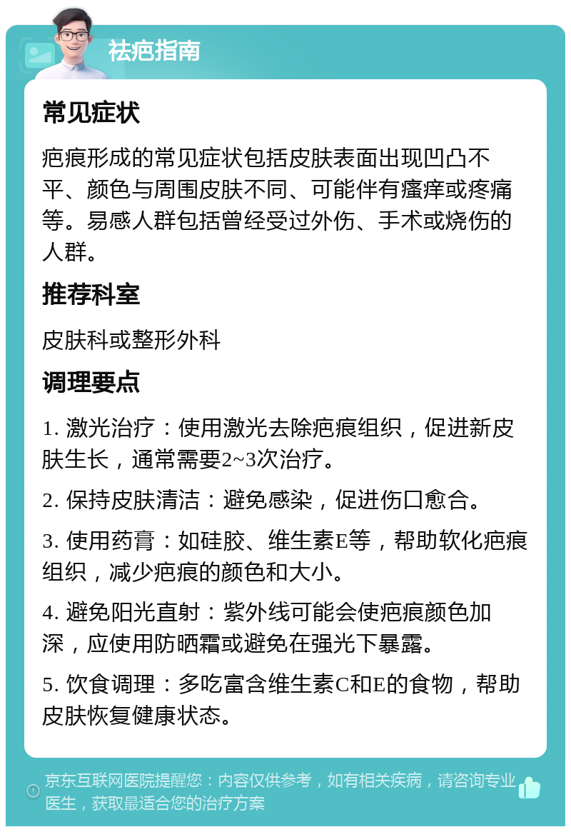 祛疤指南 常见症状 疤痕形成的常见症状包括皮肤表面出现凹凸不平、颜色与周围皮肤不同、可能伴有瘙痒或疼痛等。易感人群包括曾经受过外伤、手术或烧伤的人群。 推荐科室 皮肤科或整形外科 调理要点 1. 激光治疗：使用激光去除疤痕组织，促进新皮肤生长，通常需要2~3次治疗。 2. 保持皮肤清洁：避免感染，促进伤口愈合。 3. 使用药膏：如硅胶、维生素E等，帮助软化疤痕组织，减少疤痕的颜色和大小。 4. 避免阳光直射：紫外线可能会使疤痕颜色加深，应使用防晒霜或避免在强光下暴露。 5. 饮食调理：多吃富含维生素C和E的食物，帮助皮肤恢复健康状态。