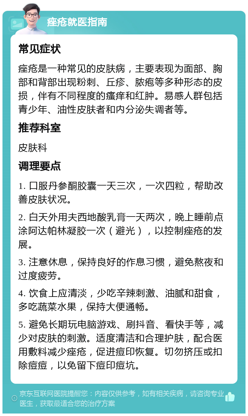 痤疮就医指南 常见症状 痤疮是一种常见的皮肤病，主要表现为面部、胸部和背部出现粉刺、丘疹、脓疱等多种形态的皮损，伴有不同程度的瘙痒和红肿。易感人群包括青少年、油性皮肤者和内分泌失调者等。 推荐科室 皮肤科 调理要点 1. 口服丹参酮胶囊一天三次，一次四粒，帮助改善皮肤状况。 2. 白天外用夫西地酸乳膏一天两次，晚上睡前点涂阿达帕林凝胶一次（避光），以控制痤疮的发展。 3. 注意休息，保持良好的作息习惯，避免熬夜和过度疲劳。 4. 饮食上应清淡，少吃辛辣刺激、油腻和甜食，多吃蔬菜水果，保持大便通畅。 5. 避免长期玩电脑游戏、刷抖音、看快手等，减少对皮肤的刺激。适度清洁和合理护肤，配合医用敷料减少痤疮，促进痘印恢复。切勿挤压或扣除痘痘，以免留下痘印痘坑。