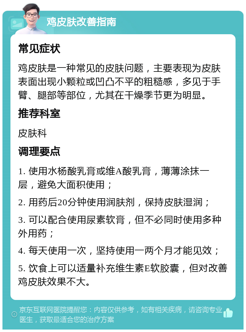 鸡皮肤改善指南 常见症状 鸡皮肤是一种常见的皮肤问题，主要表现为皮肤表面出现小颗粒或凹凸不平的粗糙感，多见于手臂、腿部等部位，尤其在干燥季节更为明显。 推荐科室 皮肤科 调理要点 1. 使用水杨酸乳膏或维A酸乳膏，薄薄涂抹一层，避免大面积使用； 2. 用药后20分钟使用润肤剂，保持皮肤湿润； 3. 可以配合使用尿素软膏，但不必同时使用多种外用药； 4. 每天使用一次，坚持使用一两个月才能见效； 5. 饮食上可以适量补充维生素E软胶囊，但对改善鸡皮肤效果不大。