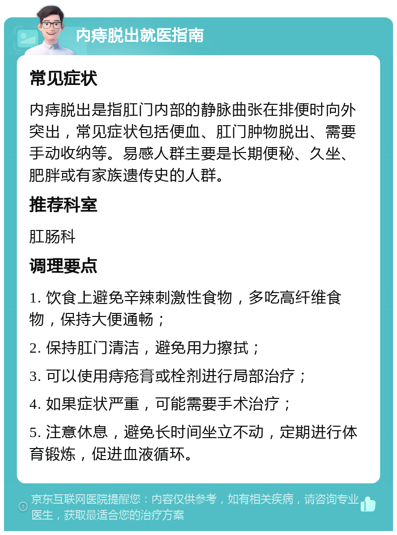 内痔脱出就医指南 常见症状 内痔脱出是指肛门内部的静脉曲张在排便时向外突出，常见症状包括便血、肛门肿物脱出、需要手动收纳等。易感人群主要是长期便秘、久坐、肥胖或有家族遗传史的人群。 推荐科室 肛肠科 调理要点 1. 饮食上避免辛辣刺激性食物，多吃高纤维食物，保持大便通畅； 2. 保持肛门清洁，避免用力擦拭； 3. 可以使用痔疮膏或栓剂进行局部治疗； 4. 如果症状严重，可能需要手术治疗； 5. 注意休息，避免长时间坐立不动，定期进行体育锻炼，促进血液循环。