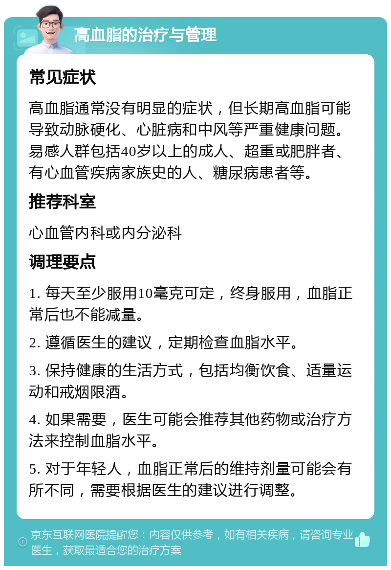 高血脂的治疗与管理 常见症状 高血脂通常没有明显的症状，但长期高血脂可能导致动脉硬化、心脏病和中风等严重健康问题。易感人群包括40岁以上的成人、超重或肥胖者、有心血管疾病家族史的人、糖尿病患者等。 推荐科室 心血管内科或内分泌科 调理要点 1. 每天至少服用10毫克可定，终身服用，血脂正常后也不能减量。 2. 遵循医生的建议，定期检查血脂水平。 3. 保持健康的生活方式，包括均衡饮食、适量运动和戒烟限酒。 4. 如果需要，医生可能会推荐其他药物或治疗方法来控制血脂水平。 5. 对于年轻人，血脂正常后的维持剂量可能会有所不同，需要根据医生的建议进行调整。