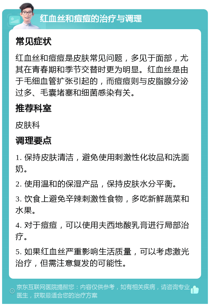 红血丝和痘痘的治疗与调理 常见症状 红血丝和痘痘是皮肤常见问题，多见于面部，尤其在青春期和季节交替时更为明显。红血丝是由于毛细血管扩张引起的，而痘痘则与皮脂腺分泌过多、毛囊堵塞和细菌感染有关。 推荐科室 皮肤科 调理要点 1. 保持皮肤清洁，避免使用刺激性化妆品和洗面奶。 2. 使用温和的保湿产品，保持皮肤水分平衡。 3. 饮食上避免辛辣刺激性食物，多吃新鲜蔬菜和水果。 4. 对于痘痘，可以使用夫西地酸乳膏进行局部治疗。 5. 如果红血丝严重影响生活质量，可以考虑激光治疗，但需注意复发的可能性。