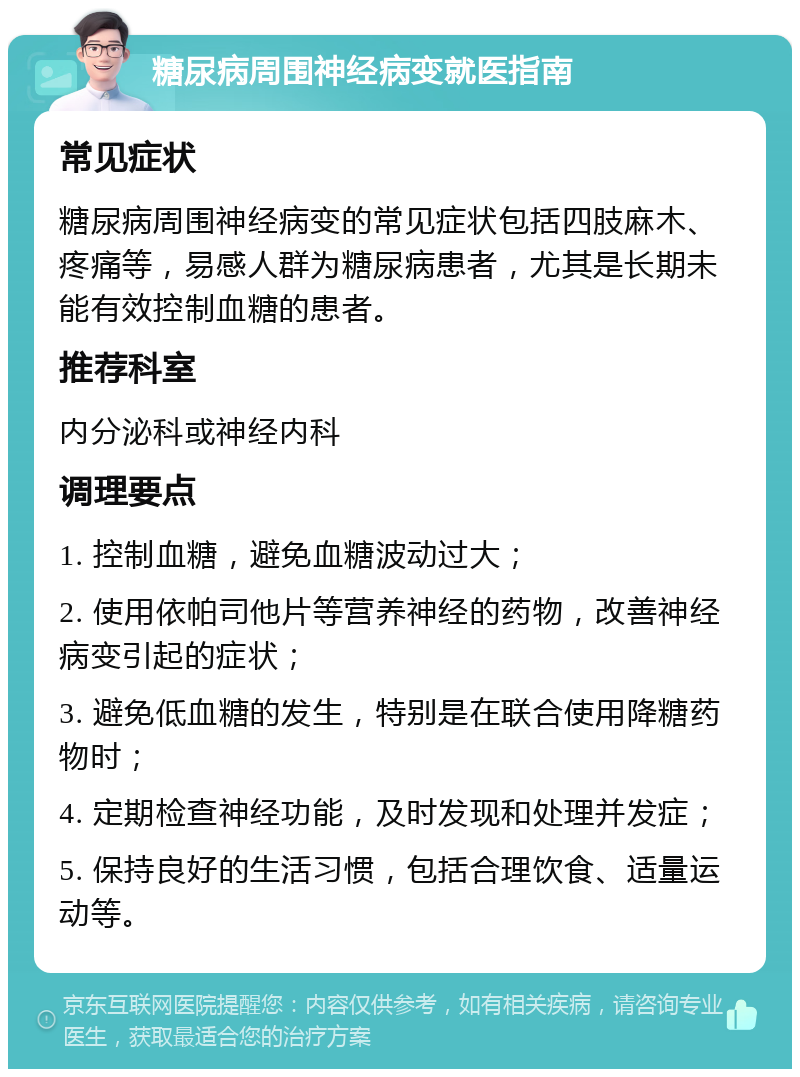 糖尿病周围神经病变就医指南 常见症状 糖尿病周围神经病变的常见症状包括四肢麻木、疼痛等，易感人群为糖尿病患者，尤其是长期未能有效控制血糖的患者。 推荐科室 内分泌科或神经内科 调理要点 1. 控制血糖，避免血糖波动过大； 2. 使用依帕司他片等营养神经的药物，改善神经病变引起的症状； 3. 避免低血糖的发生，特别是在联合使用降糖药物时； 4. 定期检查神经功能，及时发现和处理并发症； 5. 保持良好的生活习惯，包括合理饮食、适量运动等。