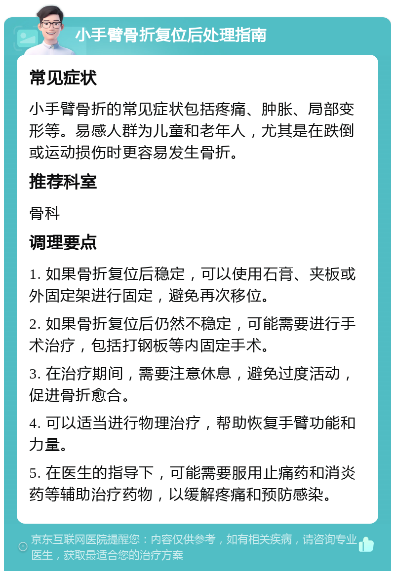 小手臂骨折复位后处理指南 常见症状 小手臂骨折的常见症状包括疼痛、肿胀、局部变形等。易感人群为儿童和老年人，尤其是在跌倒或运动损伤时更容易发生骨折。 推荐科室 骨科 调理要点 1. 如果骨折复位后稳定，可以使用石膏、夹板或外固定架进行固定，避免再次移位。 2. 如果骨折复位后仍然不稳定，可能需要进行手术治疗，包括打钢板等内固定手术。 3. 在治疗期间，需要注意休息，避免过度活动，促进骨折愈合。 4. 可以适当进行物理治疗，帮助恢复手臂功能和力量。 5. 在医生的指导下，可能需要服用止痛药和消炎药等辅助治疗药物，以缓解疼痛和预防感染。