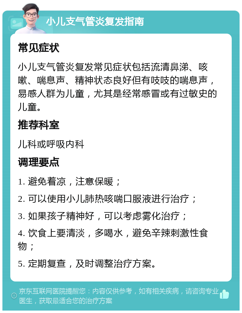 小儿支气管炎复发指南 常见症状 小儿支气管炎复发常见症状包括流清鼻涕、咳嗽、喘息声、精神状态良好但有吱吱的喘息声，易感人群为儿童，尤其是经常感冒或有过敏史的儿童。 推荐科室 儿科或呼吸内科 调理要点 1. 避免着凉，注意保暖； 2. 可以使用小儿肺热咳喘口服液进行治疗； 3. 如果孩子精神好，可以考虑雾化治疗； 4. 饮食上要清淡，多喝水，避免辛辣刺激性食物； 5. 定期复查，及时调整治疗方案。