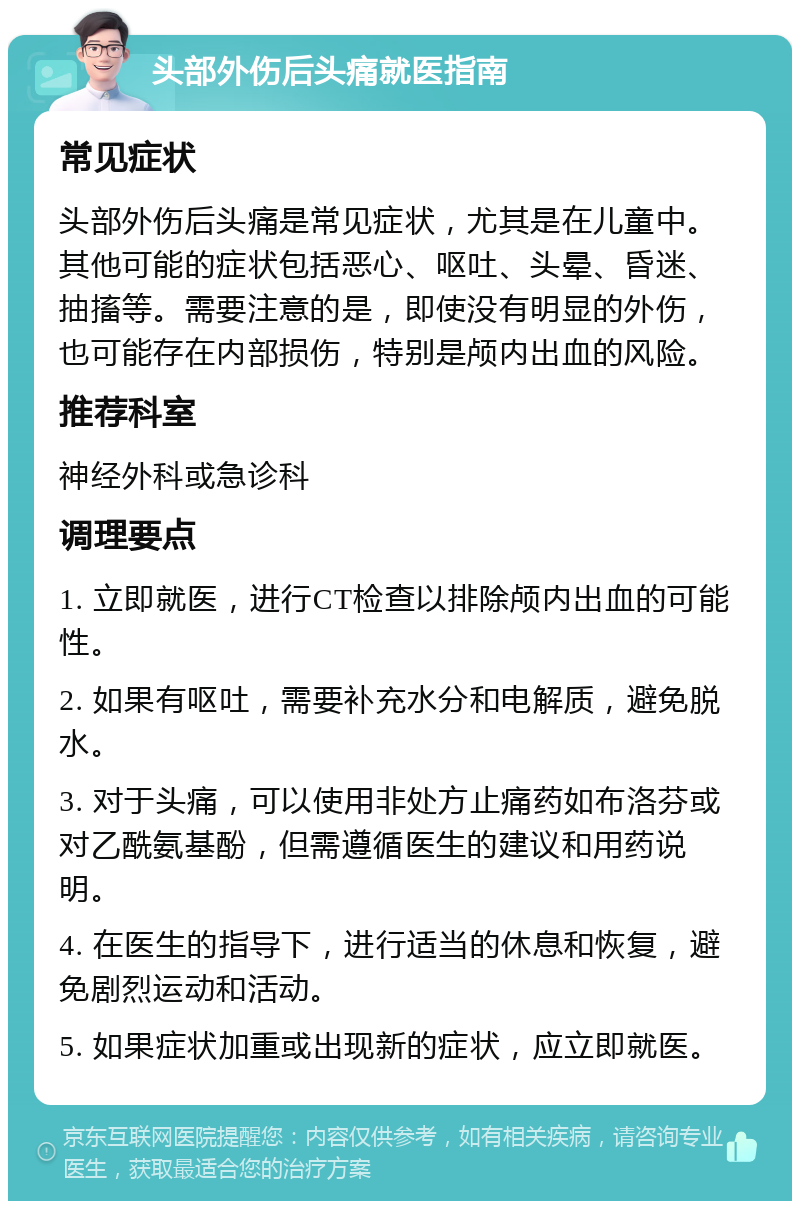 头部外伤后头痛就医指南 常见症状 头部外伤后头痛是常见症状，尤其是在儿童中。其他可能的症状包括恶心、呕吐、头晕、昏迷、抽搐等。需要注意的是，即使没有明显的外伤，也可能存在内部损伤，特别是颅内出血的风险。 推荐科室 神经外科或急诊科 调理要点 1. 立即就医，进行CT检查以排除颅内出血的可能性。 2. 如果有呕吐，需要补充水分和电解质，避免脱水。 3. 对于头痛，可以使用非处方止痛药如布洛芬或对乙酰氨基酚，但需遵循医生的建议和用药说明。 4. 在医生的指导下，进行适当的休息和恢复，避免剧烈运动和活动。 5. 如果症状加重或出现新的症状，应立即就医。