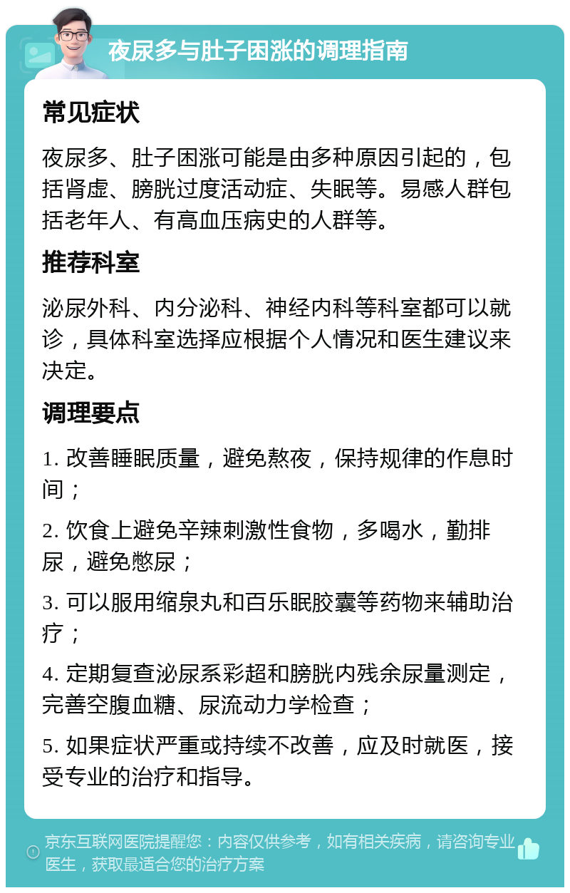 夜尿多与肚子困涨的调理指南 常见症状 夜尿多、肚子困涨可能是由多种原因引起的，包括肾虚、膀胱过度活动症、失眠等。易感人群包括老年人、有高血压病史的人群等。 推荐科室 泌尿外科、内分泌科、神经内科等科室都可以就诊，具体科室选择应根据个人情况和医生建议来决定。 调理要点 1. 改善睡眠质量，避免熬夜，保持规律的作息时间； 2. 饮食上避免辛辣刺激性食物，多喝水，勤排尿，避免憋尿； 3. 可以服用缩泉丸和百乐眠胶囊等药物来辅助治疗； 4. 定期复查泌尿系彩超和膀胱内残余尿量测定，完善空腹血糖、尿流动力学检查； 5. 如果症状严重或持续不改善，应及时就医，接受专业的治疗和指导。