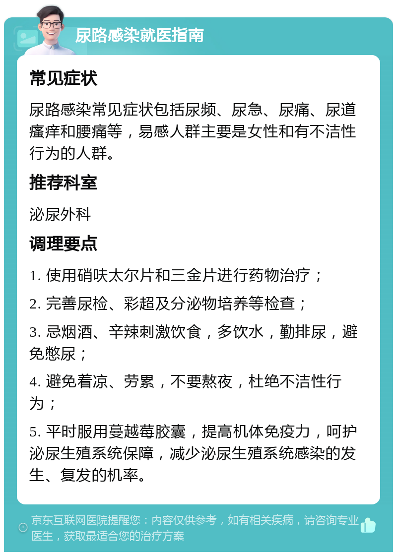 尿路感染就医指南 常见症状 尿路感染常见症状包括尿频、尿急、尿痛、尿道瘙痒和腰痛等，易感人群主要是女性和有不洁性行为的人群。 推荐科室 泌尿外科 调理要点 1. 使用硝呋太尔片和三金片进行药物治疗； 2. 完善尿检、彩超及分泌物培养等检查； 3. 忌烟酒、辛辣刺激饮食，多饮水，勤排尿，避免憋尿； 4. 避免着凉、劳累，不要熬夜，杜绝不洁性行为； 5. 平时服用蔓越莓胶囊，提高机体免疫力，呵护泌尿生殖系统保障，减少泌尿生殖系统感染的发生、复发的机率。