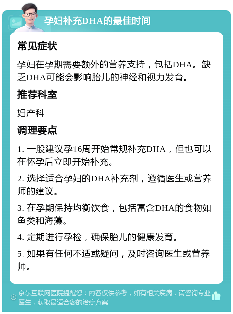 孕妇补充DHA的最佳时间 常见症状 孕妇在孕期需要额外的营养支持，包括DHA。缺乏DHA可能会影响胎儿的神经和视力发育。 推荐科室 妇产科 调理要点 1. 一般建议孕16周开始常规补充DHA，但也可以在怀孕后立即开始补充。 2. 选择适合孕妇的DHA补充剂，遵循医生或营养师的建议。 3. 在孕期保持均衡饮食，包括富含DHA的食物如鱼类和海藻。 4. 定期进行孕检，确保胎儿的健康发育。 5. 如果有任何不适或疑问，及时咨询医生或营养师。