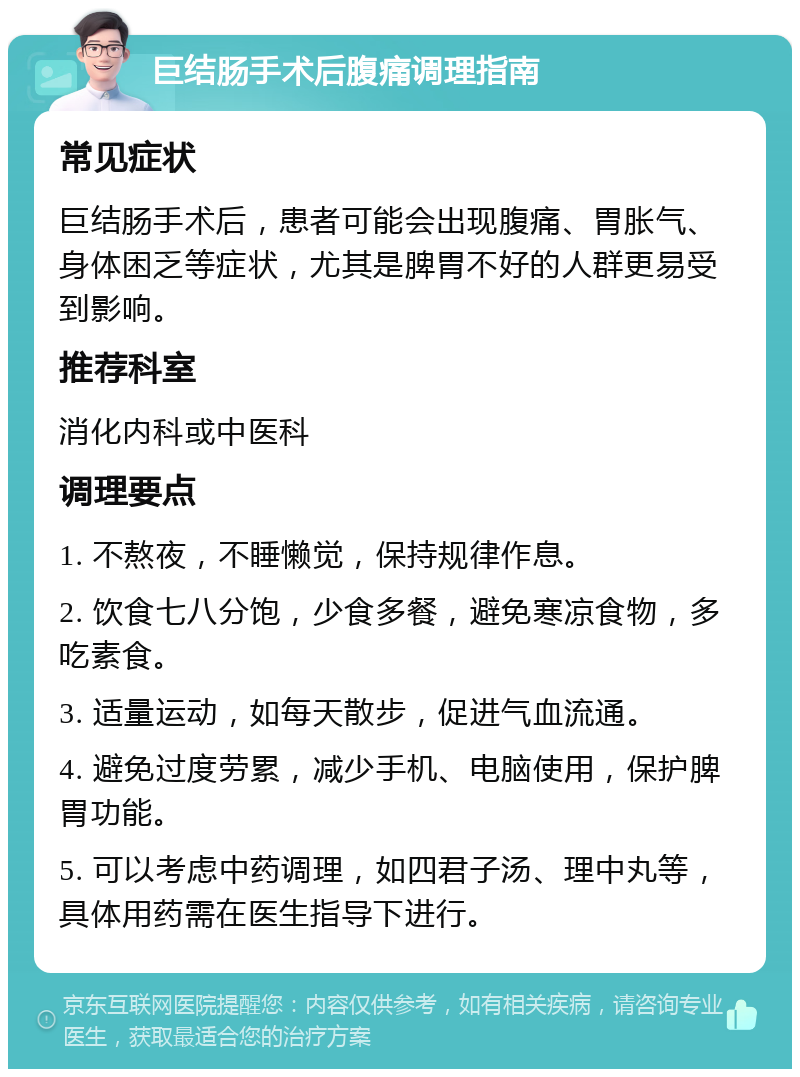 巨结肠手术后腹痛调理指南 常见症状 巨结肠手术后，患者可能会出现腹痛、胃胀气、身体困乏等症状，尤其是脾胃不好的人群更易受到影响。 推荐科室 消化内科或中医科 调理要点 1. 不熬夜，不睡懒觉，保持规律作息。 2. 饮食七八分饱，少食多餐，避免寒凉食物，多吃素食。 3. 适量运动，如每天散步，促进气血流通。 4. 避免过度劳累，减少手机、电脑使用，保护脾胃功能。 5. 可以考虑中药调理，如四君子汤、理中丸等，具体用药需在医生指导下进行。