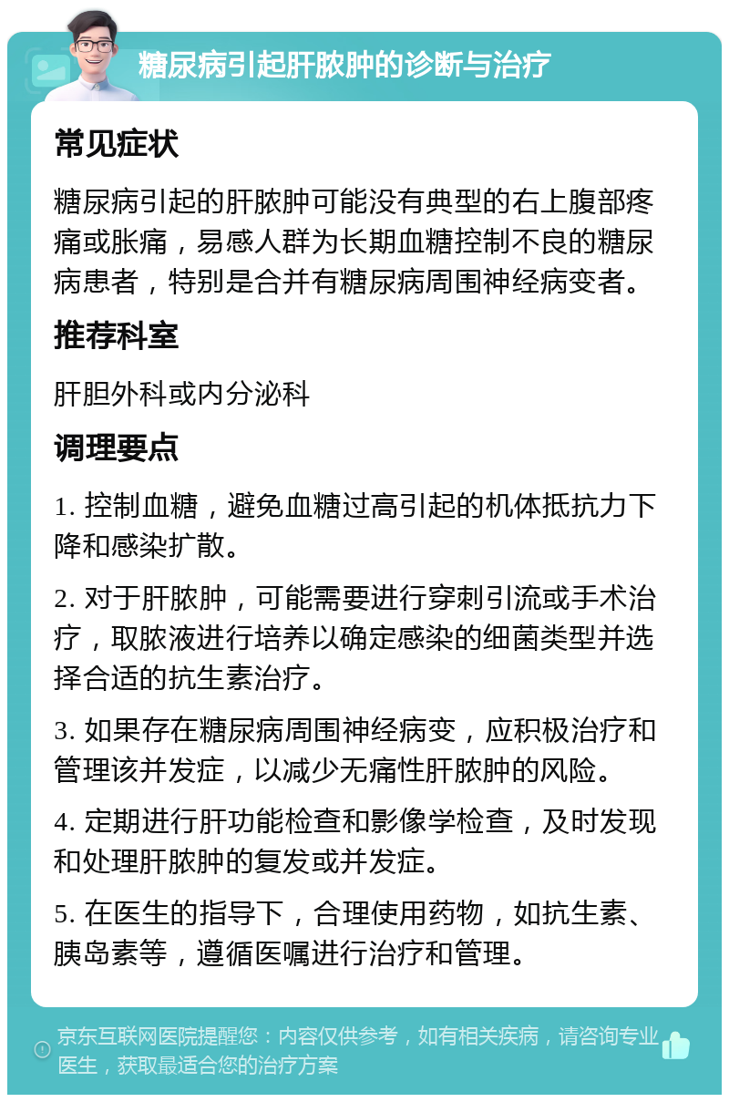 糖尿病引起肝脓肿的诊断与治疗 常见症状 糖尿病引起的肝脓肿可能没有典型的右上腹部疼痛或胀痛，易感人群为长期血糖控制不良的糖尿病患者，特别是合并有糖尿病周围神经病变者。 推荐科室 肝胆外科或内分泌科 调理要点 1. 控制血糖，避免血糖过高引起的机体抵抗力下降和感染扩散。 2. 对于肝脓肿，可能需要进行穿刺引流或手术治疗，取脓液进行培养以确定感染的细菌类型并选择合适的抗生素治疗。 3. 如果存在糖尿病周围神经病变，应积极治疗和管理该并发症，以减少无痛性肝脓肿的风险。 4. 定期进行肝功能检查和影像学检查，及时发现和处理肝脓肿的复发或并发症。 5. 在医生的指导下，合理使用药物，如抗生素、胰岛素等，遵循医嘱进行治疗和管理。