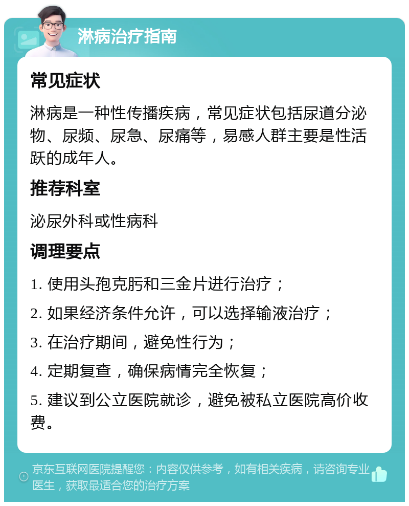 淋病治疗指南 常见症状 淋病是一种性传播疾病，常见症状包括尿道分泌物、尿频、尿急、尿痛等，易感人群主要是性活跃的成年人。 推荐科室 泌尿外科或性病科 调理要点 1. 使用头孢克肟和三金片进行治疗； 2. 如果经济条件允许，可以选择输液治疗； 3. 在治疗期间，避免性行为； 4. 定期复查，确保病情完全恢复； 5. 建议到公立医院就诊，避免被私立医院高价收费。