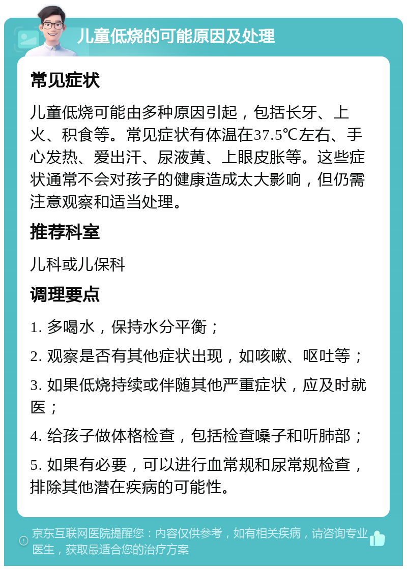 儿童低烧的可能原因及处理 常见症状 儿童低烧可能由多种原因引起，包括长牙、上火、积食等。常见症状有体温在37.5℃左右、手心发热、爱出汗、尿液黄、上眼皮胀等。这些症状通常不会对孩子的健康造成太大影响，但仍需注意观察和适当处理。 推荐科室 儿科或儿保科 调理要点 1. 多喝水，保持水分平衡； 2. 观察是否有其他症状出现，如咳嗽、呕吐等； 3. 如果低烧持续或伴随其他严重症状，应及时就医； 4. 给孩子做体格检查，包括检查嗓子和听肺部； 5. 如果有必要，可以进行血常规和尿常规检查，排除其他潜在疾病的可能性。