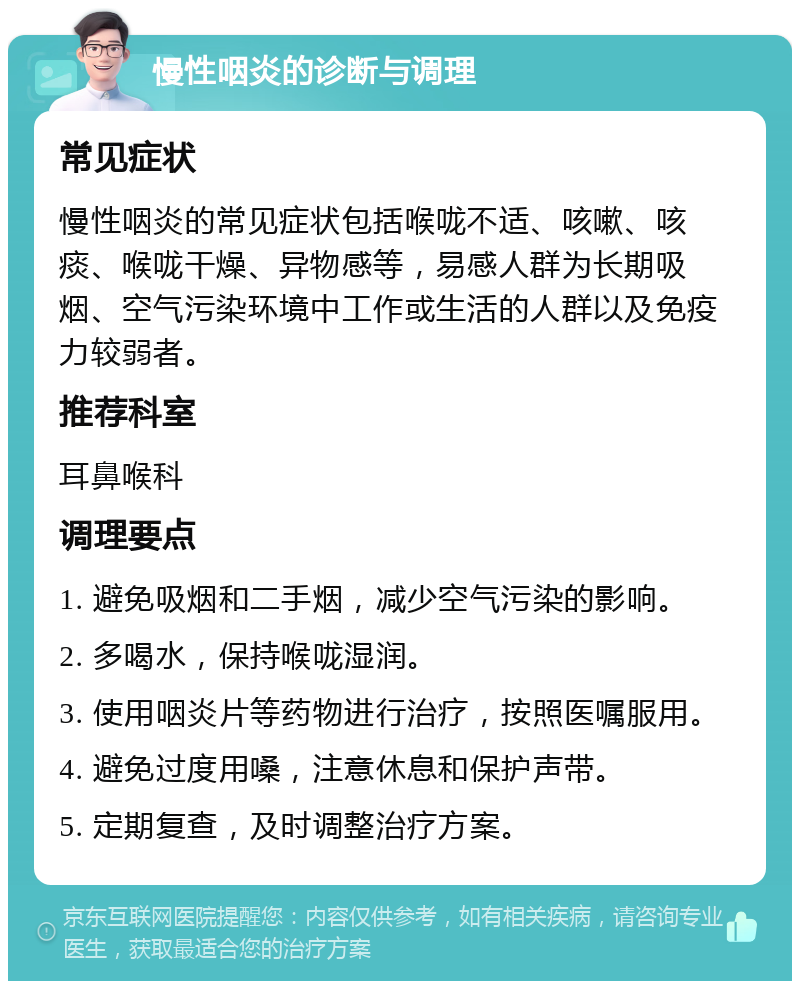 慢性咽炎的诊断与调理 常见症状 慢性咽炎的常见症状包括喉咙不适、咳嗽、咳痰、喉咙干燥、异物感等，易感人群为长期吸烟、空气污染环境中工作或生活的人群以及免疫力较弱者。 推荐科室 耳鼻喉科 调理要点 1. 避免吸烟和二手烟，减少空气污染的影响。 2. 多喝水，保持喉咙湿润。 3. 使用咽炎片等药物进行治疗，按照医嘱服用。 4. 避免过度用嗓，注意休息和保护声带。 5. 定期复查，及时调整治疗方案。