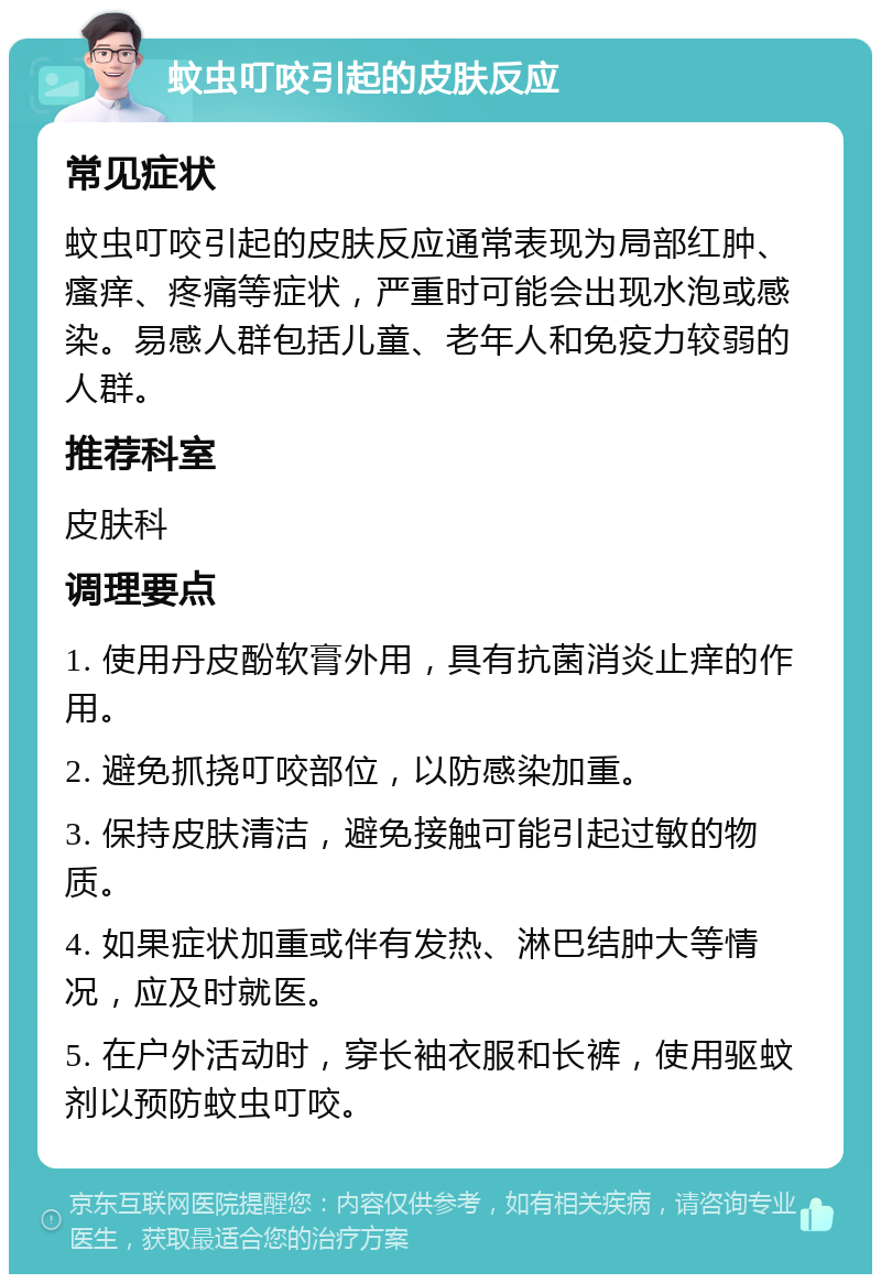 蚊虫叮咬引起的皮肤反应 常见症状 蚊虫叮咬引起的皮肤反应通常表现为局部红肿、瘙痒、疼痛等症状，严重时可能会出现水泡或感染。易感人群包括儿童、老年人和免疫力较弱的人群。 推荐科室 皮肤科 调理要点 1. 使用丹皮酚软膏外用，具有抗菌消炎止痒的作用。 2. 避免抓挠叮咬部位，以防感染加重。 3. 保持皮肤清洁，避免接触可能引起过敏的物质。 4. 如果症状加重或伴有发热、淋巴结肿大等情况，应及时就医。 5. 在户外活动时，穿长袖衣服和长裤，使用驱蚊剂以预防蚊虫叮咬。