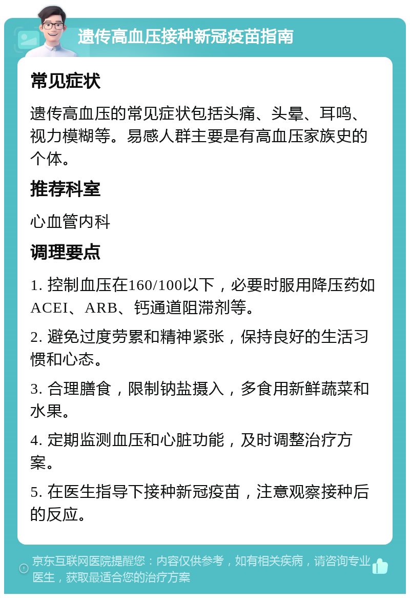 遗传高血压接种新冠疫苗指南 常见症状 遗传高血压的常见症状包括头痛、头晕、耳鸣、视力模糊等。易感人群主要是有高血压家族史的个体。 推荐科室 心血管内科 调理要点 1. 控制血压在160/100以下，必要时服用降压药如ACEI、ARB、钙通道阻滞剂等。 2. 避免过度劳累和精神紧张，保持良好的生活习惯和心态。 3. 合理膳食，限制钠盐摄入，多食用新鲜蔬菜和水果。 4. 定期监测血压和心脏功能，及时调整治疗方案。 5. 在医生指导下接种新冠疫苗，注意观察接种后的反应。