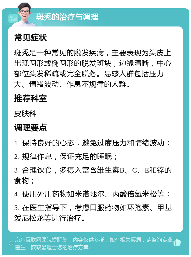 斑秃的治疗与调理 常见症状 斑秃是一种常见的脱发疾病，主要表现为头皮上出现圆形或椭圆形的脱发斑块，边缘清晰，中心部位头发稀疏或完全脱落。易感人群包括压力大、情绪波动、作息不规律的人群。 推荐科室 皮肤科 调理要点 1. 保持良好的心态，避免过度压力和情绪波动； 2. 规律作息，保证充足的睡眠； 3. 合理饮食，多摄入富含维生素B、C、E和锌的食物； 4. 使用外用药物如米诺地尔、丙酸倍氯米松等； 5. 在医生指导下，考虑口服药物如环孢素、甲基泼尼松龙等进行治疗。