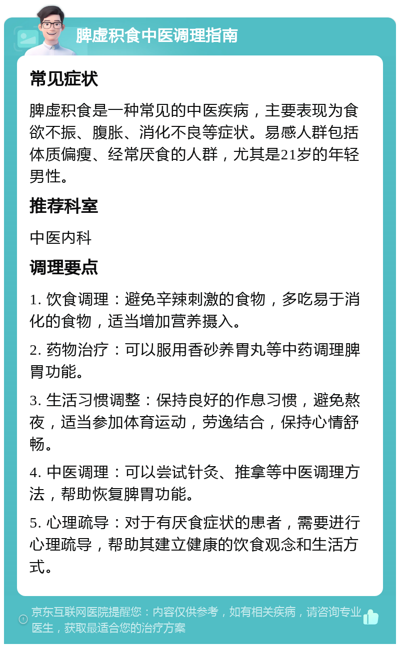 脾虚积食中医调理指南 常见症状 脾虚积食是一种常见的中医疾病，主要表现为食欲不振、腹胀、消化不良等症状。易感人群包括体质偏瘦、经常厌食的人群，尤其是21岁的年轻男性。 推荐科室 中医内科 调理要点 1. 饮食调理：避免辛辣刺激的食物，多吃易于消化的食物，适当增加营养摄入。 2. 药物治疗：可以服用香砂养胃丸等中药调理脾胃功能。 3. 生活习惯调整：保持良好的作息习惯，避免熬夜，适当参加体育运动，劳逸结合，保持心情舒畅。 4. 中医调理：可以尝试针灸、推拿等中医调理方法，帮助恢复脾胃功能。 5. 心理疏导：对于有厌食症状的患者，需要进行心理疏导，帮助其建立健康的饮食观念和生活方式。