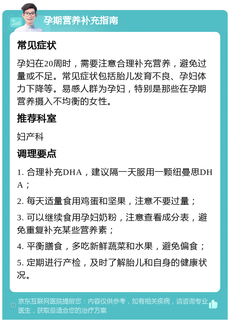 孕期营养补充指南 常见症状 孕妇在20周时，需要注意合理补充营养，避免过量或不足。常见症状包括胎儿发育不良、孕妇体力下降等。易感人群为孕妇，特别是那些在孕期营养摄入不均衡的女性。 推荐科室 妇产科 调理要点 1. 合理补充DHA，建议隔一天服用一颗纽曼思DHA； 2. 每天适量食用鸡蛋和坚果，注意不要过量； 3. 可以继续食用孕妇奶粉，注意查看成分表，避免重复补充某些营养素； 4. 平衡膳食，多吃新鲜蔬菜和水果，避免偏食； 5. 定期进行产检，及时了解胎儿和自身的健康状况。