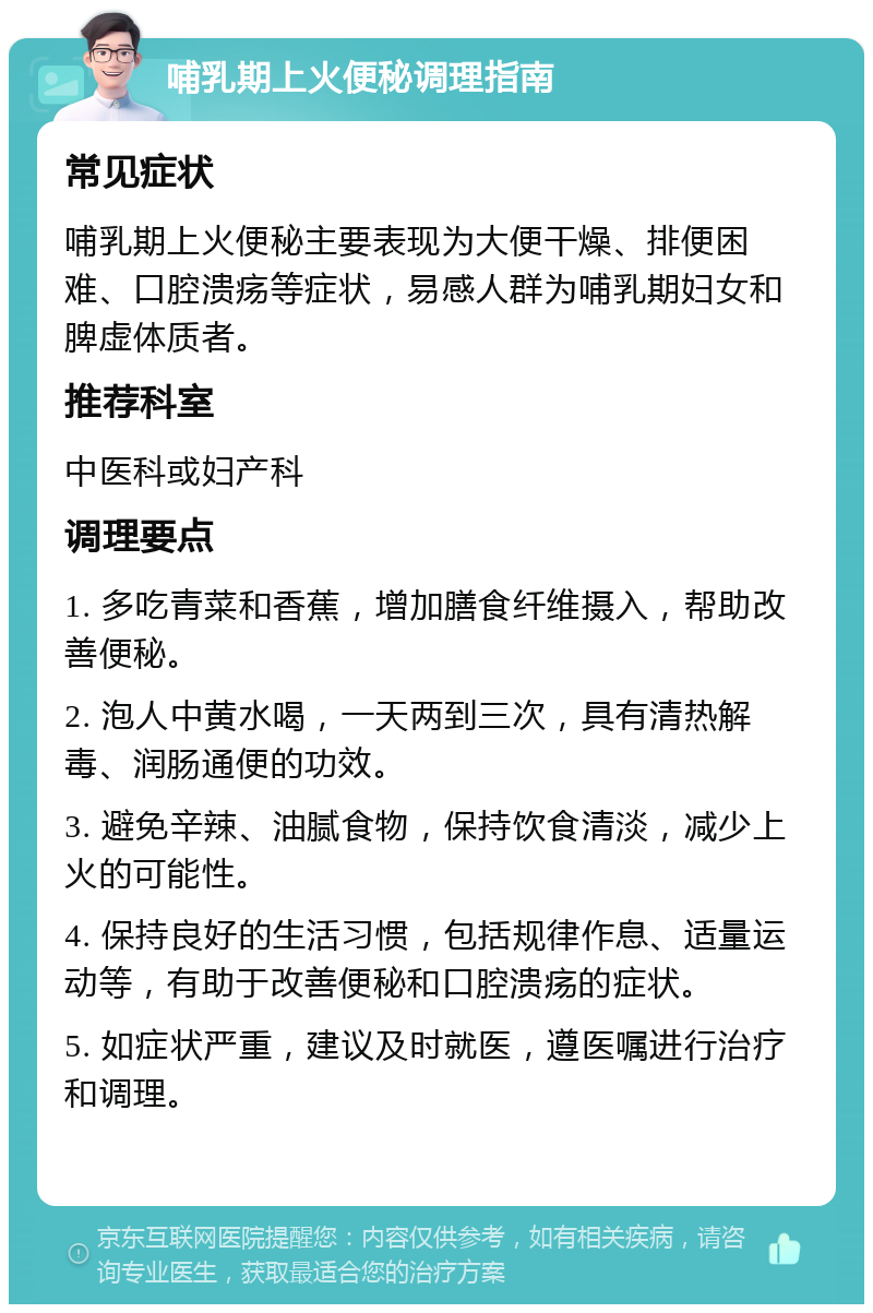 哺乳期上火便秘调理指南 常见症状 哺乳期上火便秘主要表现为大便干燥、排便困难、口腔溃疡等症状，易感人群为哺乳期妇女和脾虚体质者。 推荐科室 中医科或妇产科 调理要点 1. 多吃青菜和香蕉，增加膳食纤维摄入，帮助改善便秘。 2. 泡人中黄水喝，一天两到三次，具有清热解毒、润肠通便的功效。 3. 避免辛辣、油腻食物，保持饮食清淡，减少上火的可能性。 4. 保持良好的生活习惯，包括规律作息、适量运动等，有助于改善便秘和口腔溃疡的症状。 5. 如症状严重，建议及时就医，遵医嘱进行治疗和调理。