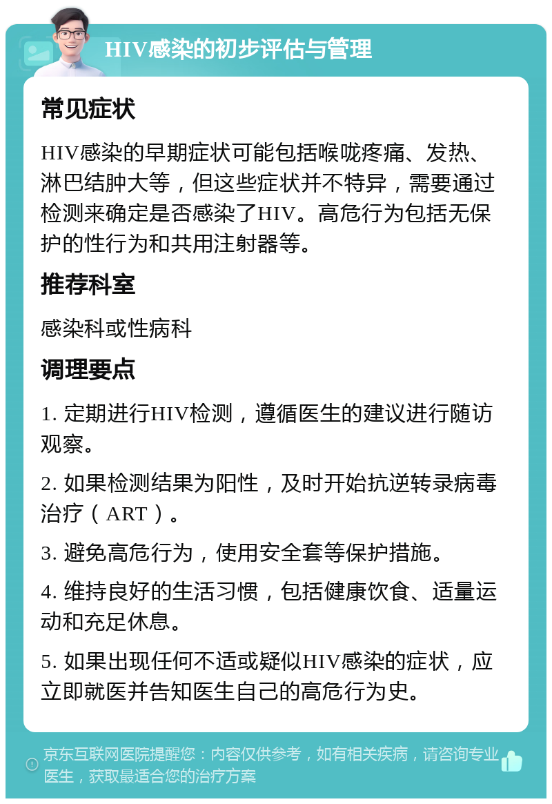 HIV感染的初步评估与管理 常见症状 HIV感染的早期症状可能包括喉咙疼痛、发热、淋巴结肿大等，但这些症状并不特异，需要通过检测来确定是否感染了HIV。高危行为包括无保护的性行为和共用注射器等。 推荐科室 感染科或性病科 调理要点 1. 定期进行HIV检测，遵循医生的建议进行随访观察。 2. 如果检测结果为阳性，及时开始抗逆转录病毒治疗（ART）。 3. 避免高危行为，使用安全套等保护措施。 4. 维持良好的生活习惯，包括健康饮食、适量运动和充足休息。 5. 如果出现任何不适或疑似HIV感染的症状，应立即就医并告知医生自己的高危行为史。