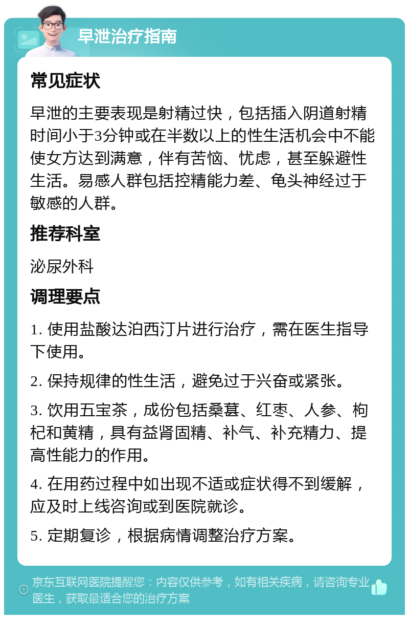 早泄治疗指南 常见症状 早泄的主要表现是射精过快，包括插入阴道射精时间小于3分钟或在半数以上的性生活机会中不能使女方达到满意，伴有苦恼、忧虑，甚至躲避性生活。易感人群包括控精能力差、龟头神经过于敏感的人群。 推荐科室 泌尿外科 调理要点 1. 使用盐酸达泊西汀片进行治疗，需在医生指导下使用。 2. 保持规律的性生活，避免过于兴奋或紧张。 3. 饮用五宝茶，成份包括桑葚、红枣、人参、枸杞和黄精，具有益肾固精、补气、补充精力、提高性能力的作用。 4. 在用药过程中如出现不适或症状得不到缓解，应及时上线咨询或到医院就诊。 5. 定期复诊，根据病情调整治疗方案。