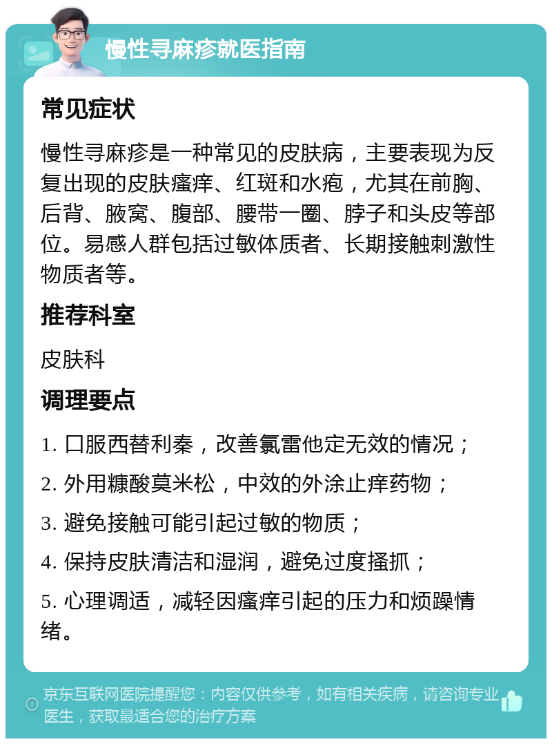 慢性寻麻疹就医指南 常见症状 慢性寻麻疹是一种常见的皮肤病，主要表现为反复出现的皮肤瘙痒、红斑和水疱，尤其在前胸、后背、腋窝、腹部、腰带一圈、脖子和头皮等部位。易感人群包括过敏体质者、长期接触刺激性物质者等。 推荐科室 皮肤科 调理要点 1. 口服西替利秦，改善氯雷他定无效的情况； 2. 外用糠酸莫米松，中效的外涂止痒药物； 3. 避免接触可能引起过敏的物质； 4. 保持皮肤清洁和湿润，避免过度搔抓； 5. 心理调适，减轻因瘙痒引起的压力和烦躁情绪。