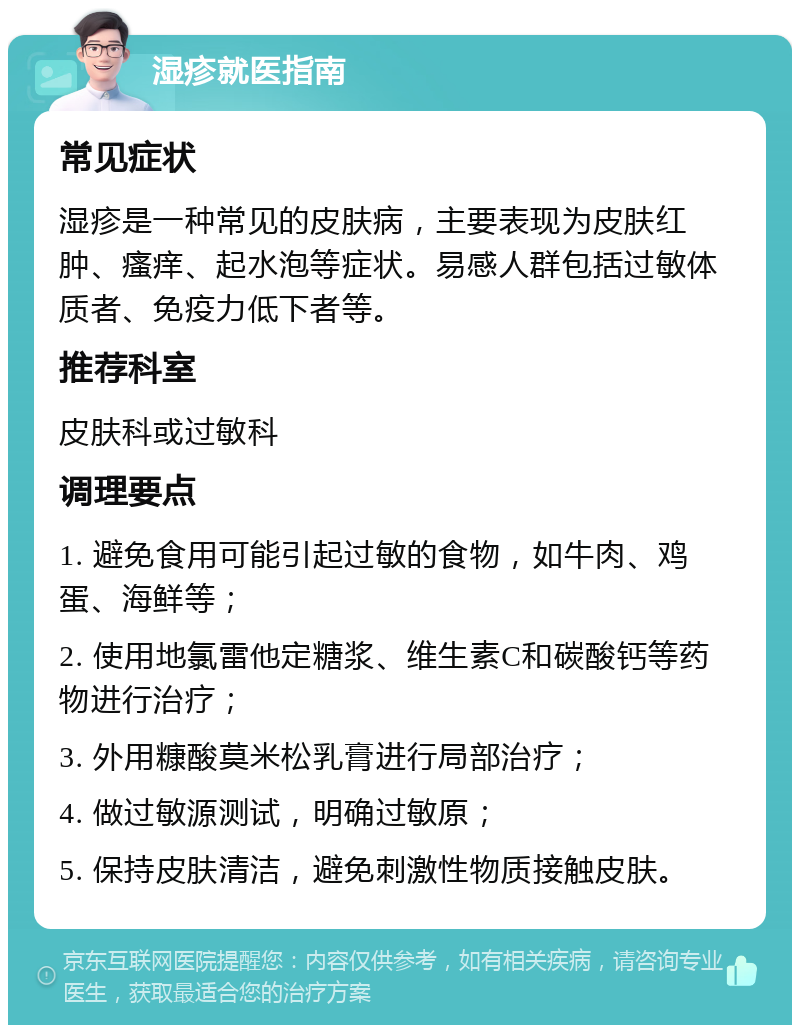 湿疹就医指南 常见症状 湿疹是一种常见的皮肤病，主要表现为皮肤红肿、瘙痒、起水泡等症状。易感人群包括过敏体质者、免疫力低下者等。 推荐科室 皮肤科或过敏科 调理要点 1. 避免食用可能引起过敏的食物，如牛肉、鸡蛋、海鲜等； 2. 使用地氯雷他定糖浆、维生素C和碳酸钙等药物进行治疗； 3. 外用糠酸莫米松乳膏进行局部治疗； 4. 做过敏源测试，明确过敏原； 5. 保持皮肤清洁，避免刺激性物质接触皮肤。