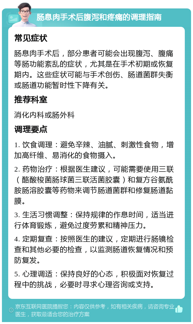 肠息肉手术后腹泻和疼痛的调理指南 常见症状 肠息肉手术后，部分患者可能会出现腹泻、腹痛等肠功能紊乱的症状，尤其是在手术初期或恢复期内。这些症状可能与手术创伤、肠道菌群失衡或肠道功能暂时性下降有关。 推荐科室 消化内科或肠外科 调理要点 1. 饮食调理：避免辛辣、油腻、刺激性食物，增加高纤维、易消化的食物摄入。 2. 药物治疗：根据医生建议，可能需要使用三联（酪酸梭菌肠球菌三联活菌胶囊）和复方谷氨酰胺肠溶胶囊等药物来调节肠道菌群和修复肠道黏膜。 3. 生活习惯调整：保持规律的作息时间，适当进行体育锻炼，避免过度劳累和精神压力。 4. 定期复查：按照医生的建议，定期进行肠镜检查和其他必要的检查，以监测肠道恢复情况和预防复发。 5. 心理调适：保持良好的心态，积极面对恢复过程中的挑战，必要时寻求心理咨询或支持。