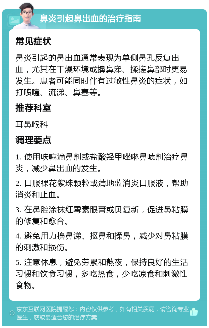 鼻炎引起鼻出血的治疗指南 常见症状 鼻炎引起的鼻出血通常表现为单侧鼻孔反复出血，尤其在干燥环境或擤鼻涕、揉搓鼻部时更易发生。患者可能同时伴有过敏性鼻炎的症状，如打喷嚏、流涕、鼻塞等。 推荐科室 耳鼻喉科 调理要点 1. 使用呋嘛滴鼻剂或盐酸羟甲唑啉鼻喷剂治疗鼻炎，减少鼻出血的发生。 2. 口服裸花紫珠颗粒或蒲地蓝消炎口服液，帮助消炎和止血。 3. 在鼻腔涂抹红霉素眼膏或贝复新，促进鼻粘膜的修复和愈合。 4. 避免用力擤鼻涕、抠鼻和揉鼻，减少对鼻粘膜的刺激和损伤。 5. 注意休息，避免劳累和熬夜，保持良好的生活习惯和饮食习惯，多吃热食，少吃凉食和刺激性食物。